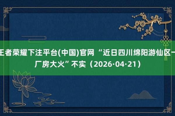 王者荣耀下注平台(中国)官网 “近日四川绵阳游仙区一厂房大火”不实（2026·04·21）
