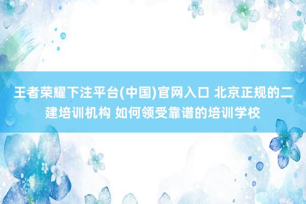 王者荣耀下注平台(中国)官网入口 北京正规的二建培训机构 如何领受靠谱的培训学校