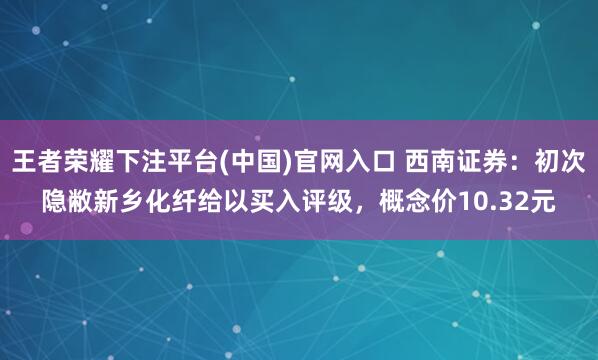 王者荣耀下注平台(中国)官网入口 西南证券：初次隐敝新乡化纤给以买入评级，概念价10.32元