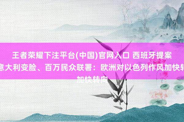 王者荣耀下注平台(中国)官网入口 西班牙提案、意大利变脸、百万民众联署：欧洲对以色列作风加快转向