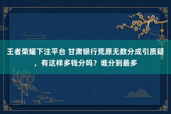 王者荣耀下注平台 甘肃银行荒原无数分成引质疑，有这样多钱分吗？谁分到最多