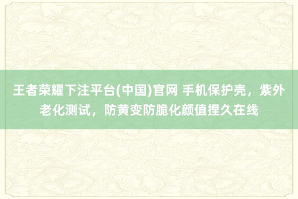 王者荣耀下注平台(中国)官网 手机保护壳，紫外老化测试，防黄变防脆化颜值捏久在线