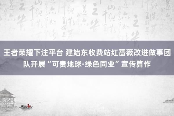 王者荣耀下注平台 建始东收费站红蔷薇改进做事团队开展“可贵地球·绿色同业”宣传算作