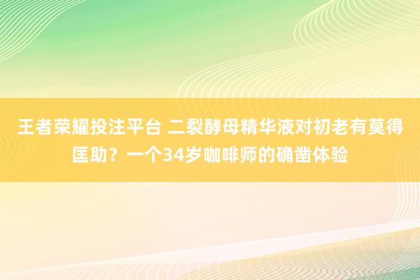 王者荣耀投注平台 二裂酵母精华液对初老有莫得匡助？一个34岁咖啡师的确凿体验