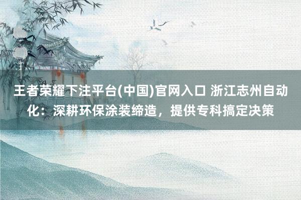 王者荣耀下注平台(中国)官网入口 浙江志州自动化：深耕环保涂装缔造，提供专科搞定决策