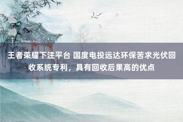 王者荣耀下注平台 国度电投远达环保苦求光伏回收系统专利，具有回收后果高的优点