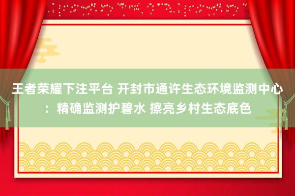 王者荣耀下注平台 开封市通许生态环境监测中心：精确监测护碧水 擦亮乡村生态底色