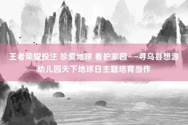 王者荣耀投注 珍爱地球 看护家园——寻乌县想源幼儿园天下地球日主题培育当作