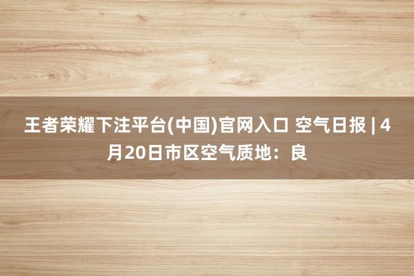 王者荣耀下注平台(中国)官网入口 空气日报 | 4月20日市区空气质地：良