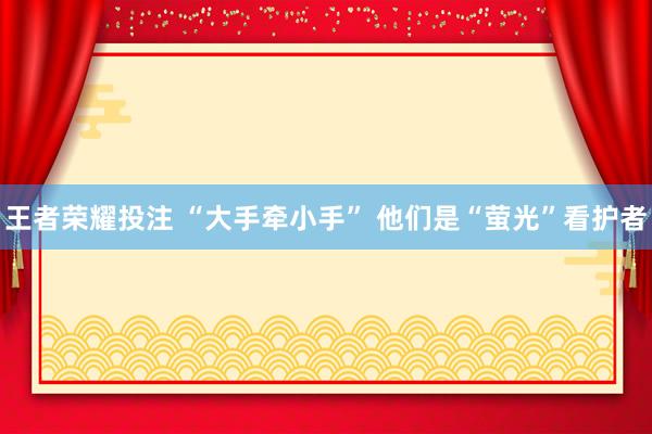 王者荣耀投注 “大手牵小手” 他们是“萤光”看护者