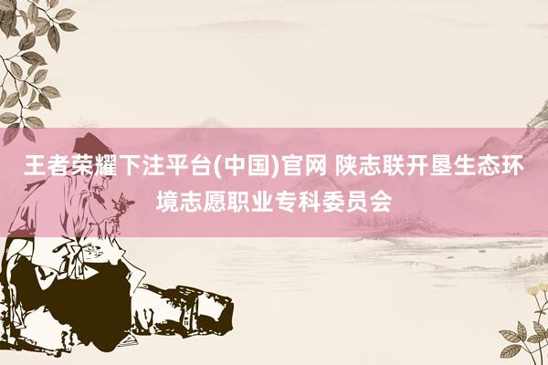王者荣耀下注平台(中国)官网 陕志联开垦生态环境志愿职业专科委员会