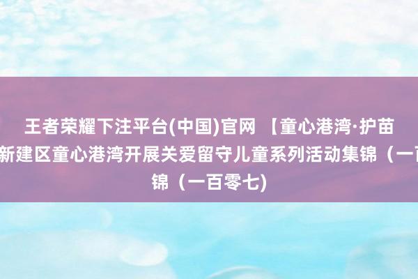 王者荣耀下注平台(中国)官网 【童心港湾·护苗成长】新建区童心港湾开展关爱留守儿童系列活动集锦（一百零七)
