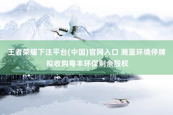 王者荣耀下注平台(中国)官网入口 瀚蓝环境停牌 拟收购粤丰环保剩余股权
