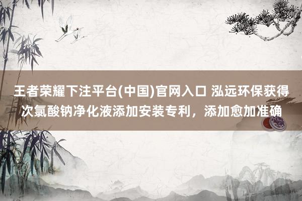 王者荣耀下注平台(中国)官网入口 泓远环保获得次氯酸钠净化液添加安装专利，添加愈加准确