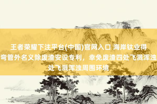 王者荣耀下注平台(中国)官网入口 海岸钛业得到钛合金弯管外名义除废渣安设专利，幸免废渣四处飞溅浑浊周围环境