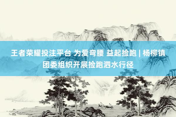 王者荣耀投注平台 为爱弯腰 益起捡跑 | 杨柳镇团委组织开展捡跑泗水行径