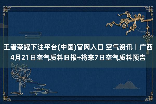 王者荣耀下注平台(中国)官网入口 空气资讯｜广西4月21日空气质料日报+将来7日空气质料预告