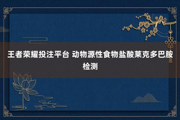 王者荣耀投注平台 动物源性食物盐酸莱克多巴胺检测