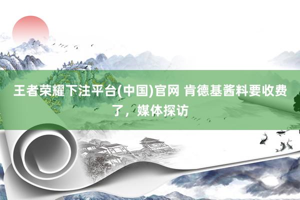 王者荣耀下注平台(中国)官网 肯德基酱料要收费了，媒体探访