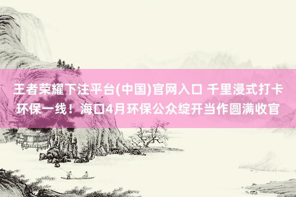 王者荣耀下注平台(中国)官网入口 千里浸式打卡环保一线！海口4月环保公众绽开当作圆满收官