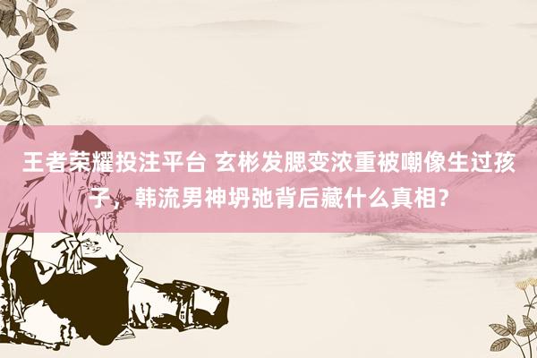 王者荣耀投注平台 玄彬发腮变浓重被嘲像生过孩子，韩流男神坍弛背后藏什么真相？