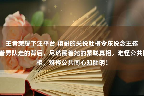 王者荣耀下注平台 翔哥的尖锐吐槽令东说念主捧腹，莎莎随着男队走的背后，尽然藏着她的蒙眬真相，难怪公共同心知肚明！