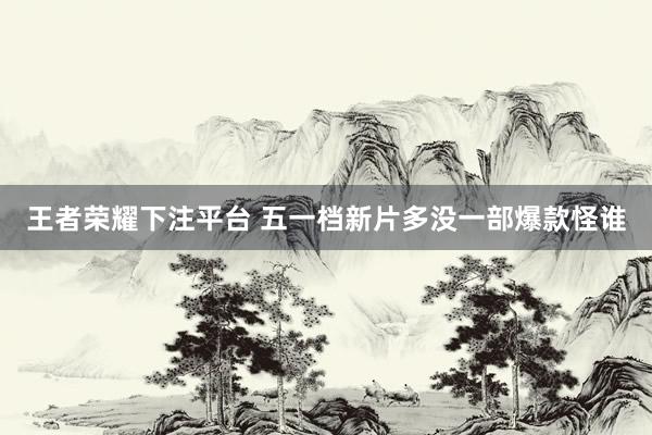 王者荣耀下注平台 五一档新片多没一部爆款怪谁