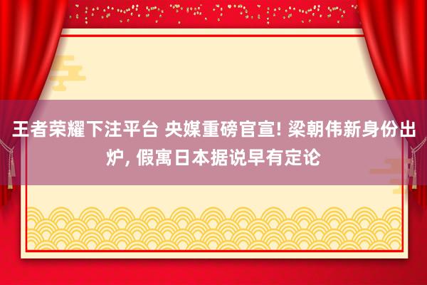 王者荣耀下注平台 央媒重磅官宣! 梁朝伟新身份出炉, 假寓日本据说早有定论