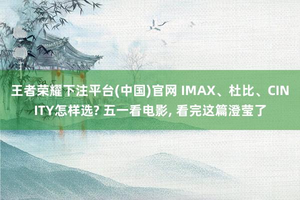 王者荣耀下注平台(中国)官网 IMAX、杜比、CINITY怎样选? 五一看电影, 看完这篇澄莹了