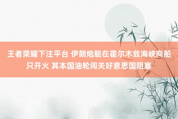 王者荣耀下注平台 伊朗炮艇在霍尔木兹海峡向船只开火 其本国油轮闯关好意思国阻塞