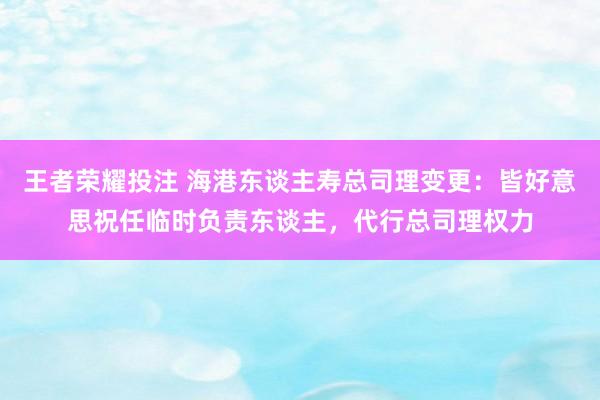 王者荣耀投注 海港东谈主寿总司理变更：皆好意思祝任临时负责东谈主，代行总司理权力