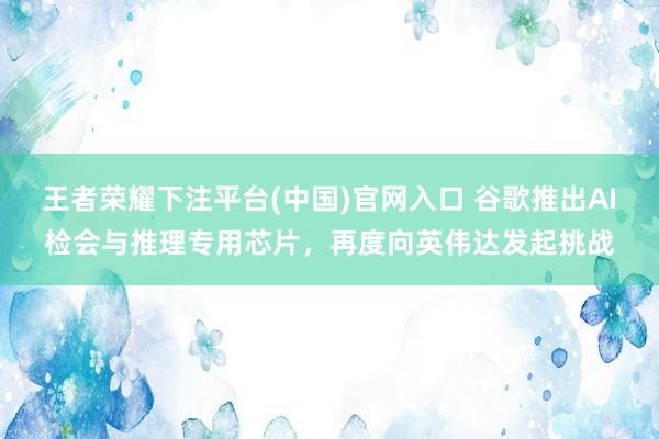 王者荣耀下注平台(中国)官网入口 谷歌推出AI检会与推理专用芯片，再度向英伟达发起挑战