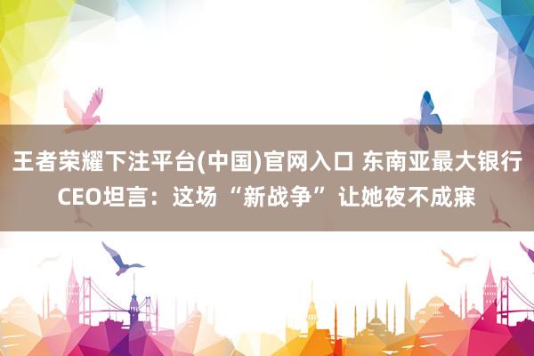 王者荣耀下注平台(中国)官网入口 东南亚最大银行CEO坦言：这场 “新战争” 让她夜不成寐