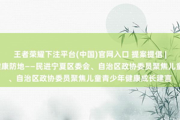 王者荣耀下注平台(中国)官网入口 提案提倡 | 聚力看守成长 筑牢健康防地——民进宁夏区委会、自治区政协委员聚焦儿童青少年健康成长建言