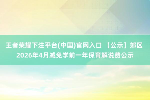 王者荣耀下注平台(中国)官网入口 【公示】郊区 2026年4月减免学前一年保育解说费公示
