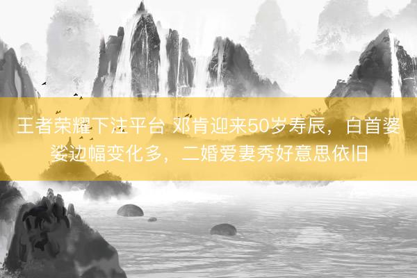 王者荣耀下注平台 邓肯迎来50岁寿辰，白首婆娑边幅变化多，二婚爱妻秀好意思依旧