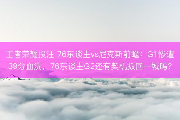 王者荣耀投注 76东谈主vs尼克斯前瞻：G1惨遭39分血洗，76东谈主G2还有契机扳回一城吗？