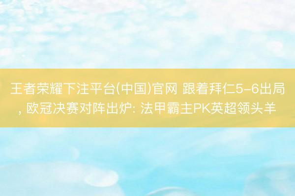 王者荣耀下注平台(中国)官网 跟着拜仁5-6出局， 欧冠决赛对阵出炉: 法甲霸主PK英超领头羊