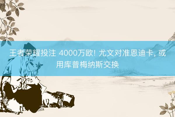 王者荣耀投注 4000万欧! 尤文对准恩迪卡， 或用库普梅纳斯交换