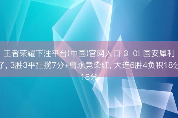 王者荣耀下注平台(中国)官网入口 3-0! 国安犀利了， 3胜3平狂揽7分+曹永竞染红， 大连6胜4负积18分