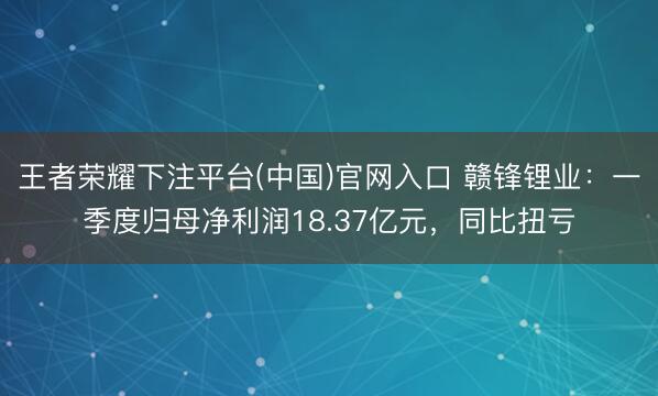 王者荣耀下注平台(中国)官网入口 赣锋锂业：一季度归母净利润18.37亿元，同比扭亏