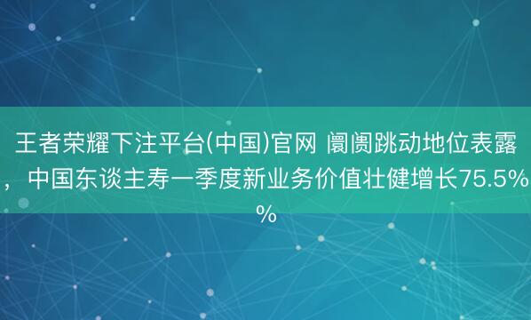王者荣耀下注平台(中国)官网 阛阓跳动地位表露，中国东谈主寿一季度新业务价值壮健增长75.5%