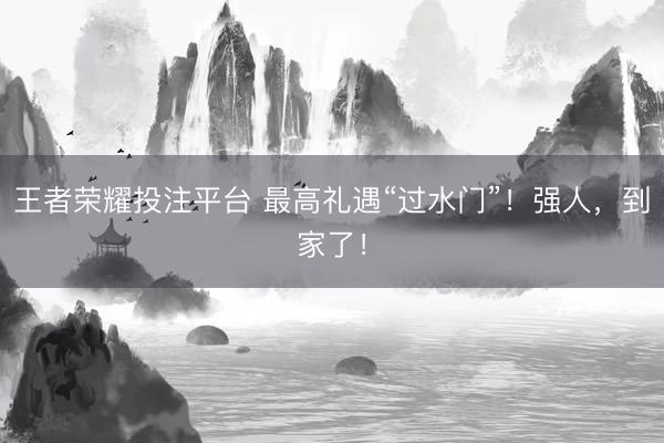 王者荣耀投注平台 最高礼遇“过水门”！强人，到家了！