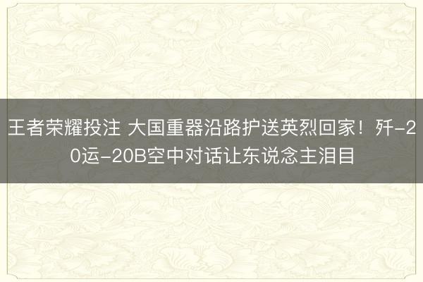 王者荣耀投注 大国重器沿路护送英烈回家！歼-20运-20B空中对话让东说念主泪目