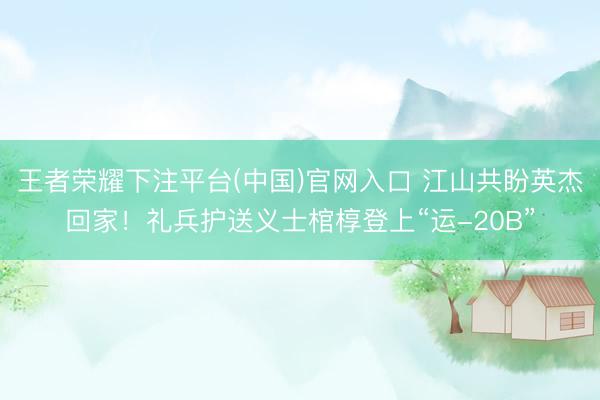 王者荣耀下注平台(中国)官网入口 江山共盼英杰回家！礼兵护送义士棺椁登上“运-20B”