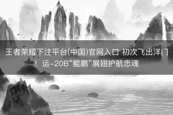 王者荣耀下注平台(中国)官网入口 初次飞出洋门！运-20B“鲲鹏”展翅护航忠魂
