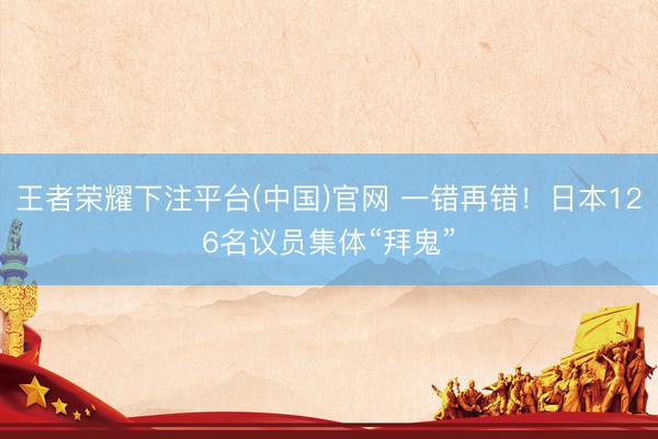 王者荣耀下注平台(中国)官网 一错再错！日本126名议员集体“拜鬼”
