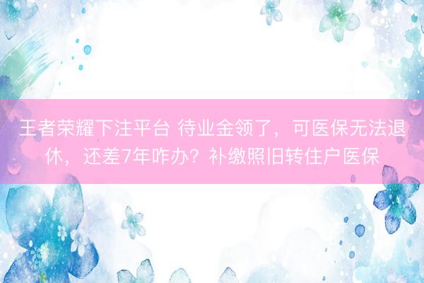 王者荣耀下注平台 待业金领了，可医保无法退休，还差7年咋办？补缴照旧转住户医保
