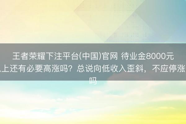 王者荣耀下注平台(中国)官网 待业金8000元以上还有必要高涨吗？总说向低收入歪斜，不应停涨吗