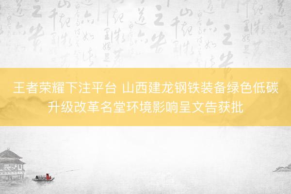 王者荣耀下注平台 山西建龙钢铁装备绿色低碳升级改革名堂环境影响呈文告获批